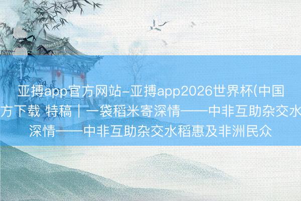 亚搏app官方网站-亚搏app2026世界杯(中国)IOS/Android官方下载 特稿｜一袋稻米寄深情——中非互助杂交水稻惠及非洲民众
