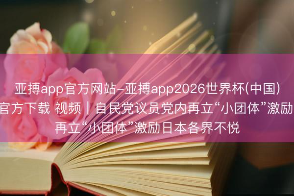 亚搏app官方网站-亚搏app2026世界杯(中国)IOS/Android官方下载 视频｜自民党议员党内再立“小团体”激励日本各界不悦