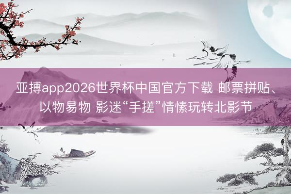 亚搏app2026世界杯中国官方下载 邮票拼贴、以物易物 影迷“手搓”情愫玩转北影节