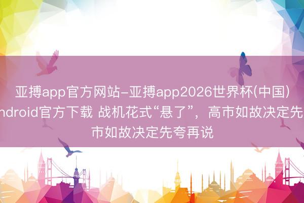 亚搏app官方网站-亚搏app2026世界杯(中国)IOS/Android官方下载 战机花式“悬了”，高市如故决定先夸再说