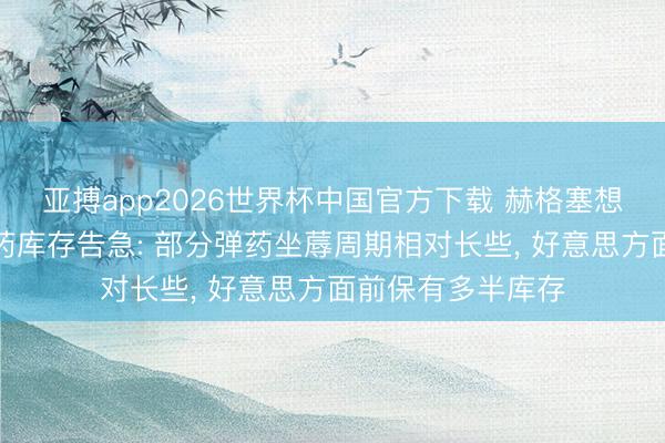 亚搏app2026世界杯中国官方下载 赫格塞想否定好意思方弹药库存告急: 部分弹药坐蓐周期相对长些， 好意思方面前保有多半库存
