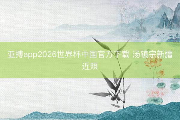 亚搏app2026世界杯中国官方下载 汤镇宗新疆近照