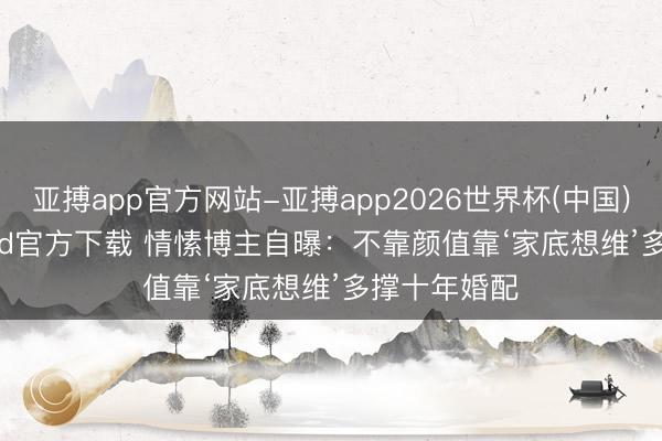 亚搏app官方网站-亚搏app2026世界杯(中国)IOS/Android官方下载 情愫博主自曝：不靠颜值靠‘家底想维’多撑十年婚配