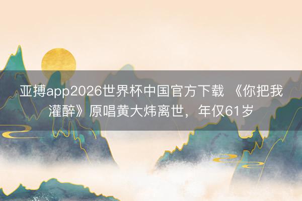 亚搏app2026世界杯中国官方下载 《你把我灌醉》原唱黄大炜离世，年仅61岁