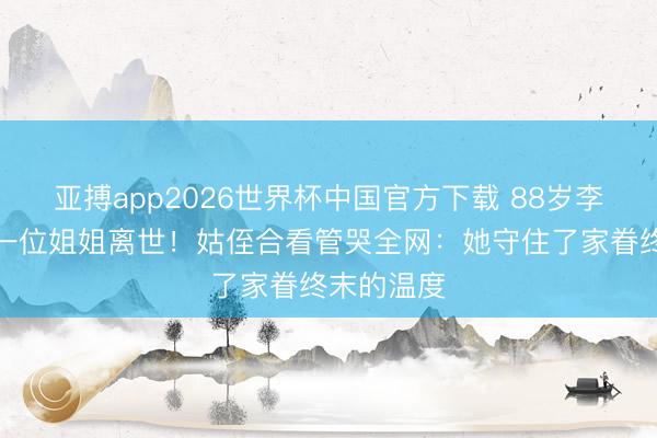 亚搏app2026世界杯中国官方下载 88岁李小龙终末一位姐姐离世！姑侄合看管哭全网：她守住了家眷终末的温度
