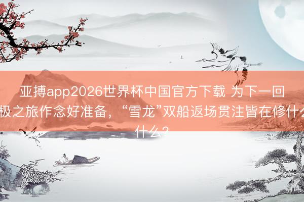 亚搏app2026世界杯中国官方下载 为下一回北极之旅作念好准备,“雪龙”双船返场贯注皆在修什么?