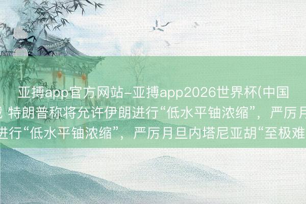 亚搏app官方网站-亚搏app2026世界杯(中国)IOS/Android官方下载 特朗普称将允许伊朗进行“低水平铀浓缩”，严厉月旦内塔尼亚胡“至极难缠”