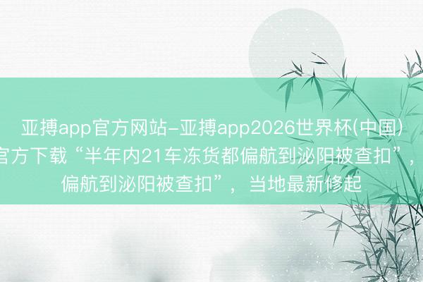 亚搏app官方网站-亚搏app2026世界杯(中国)IOS/Android官方下载 “半年内21车冻货都偏航到泌阳被查扣” ,当地最新修起