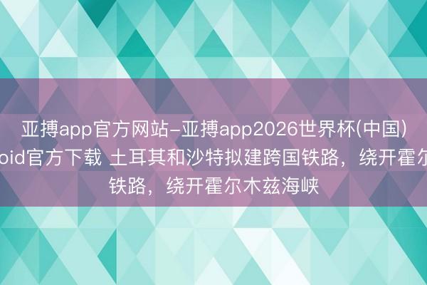 亚搏app官方网站-亚搏app2026世界杯(中国)IOS/Android官方下载 土耳其和沙特拟建跨国铁路,绕开霍尔木兹海峡
