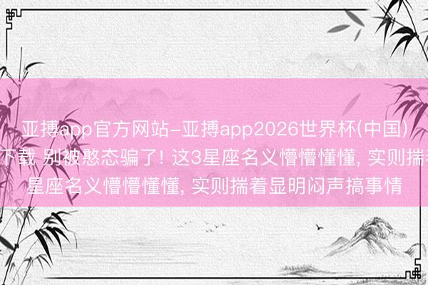 亚搏app官方网站-亚搏app2026世界杯(中国)IOS/Android官方下载 别被憨态骗了! 这3星座名义懵懵懂懂， 实则揣着显明闷声搞事情