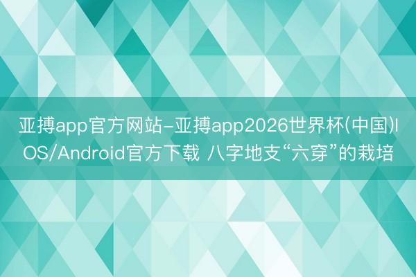 亚搏app官方网站-亚搏app2026世界杯(中国)IOS/Android官方下载 八字地支“六穿”的栽培