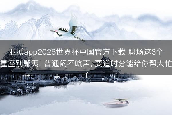 亚搏app2026世界杯中国官方下载 职场这3个星座别鄙夷! 普通闷不吭声， 要道时分能给你帮大忙