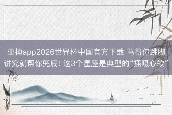 亚搏app2026世界杯中国官方下载 骂得你跳脚讲究就帮你兜底! 这3个星座是典型的“插嗫心软”