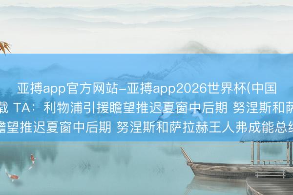 亚搏app官方网站-亚搏app2026世界杯(中国)IOS/Android官方下载 TA：利物浦引援瞻望推迟夏窗中后期 努涅斯和萨拉赫王人弗成能总结