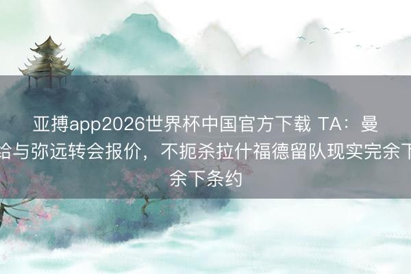 亚搏app2026世界杯中国官方下载 TA：曼联只给与弥远转会报价，不扼杀拉什福德留队现实完余下条约