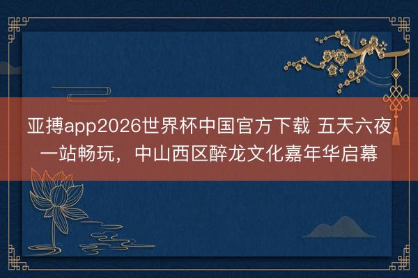 亚搏app2026世界杯中国官方下载 五天六夜一站畅玩，中山西区醉龙文化嘉年华启幕