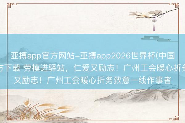 亚搏app官方网站-亚搏app2026世界杯(中国)IOS/Android官方下载 劳模进驿站，仁爱又励志！广州工会暖心折务致意一线作事者