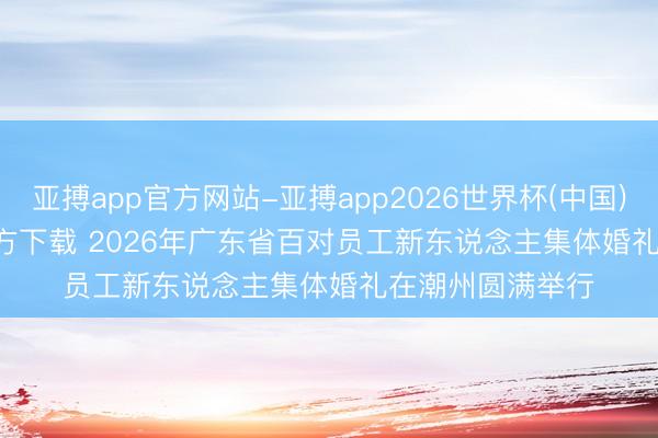 亚搏app官方网站-亚搏app2026世界杯(中国)IOS/Android官方下载 2026年广东省百对员工新东说念主集体婚礼在潮州圆满举行