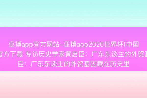 亚搏app官方网站-亚搏app2026世界杯(中国)IOS/Android官方下载 专访历史学家黄启臣：广东东谈主的外贸基因藏在历史里