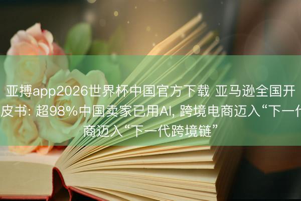 亚搏app2026世界杯中国官方下载 亚马逊全国开店发布白皮书: 超98%中国卖家已用AI， 跨境电商迈入“下一代跨境链”
