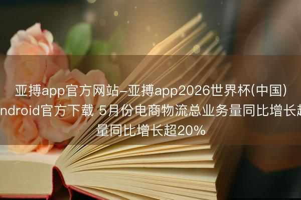 亚搏app官方网站-亚搏app2026世界杯(中国)IOS/Android官方下载 5月份电商物流总业务量同比增长超20%