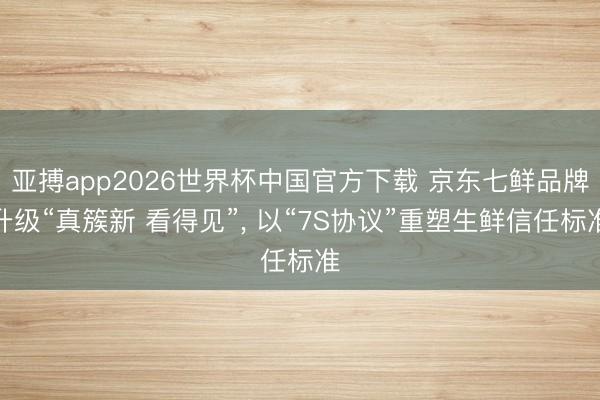 亚搏app2026世界杯中国官方下载 京东七鲜品牌升级“真簇新 看得见”， 以“7S协议”重塑生鲜信任标准