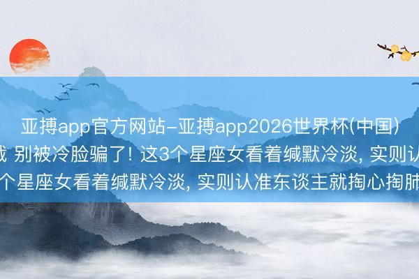 亚搏app官方网站-亚搏app2026世界杯(中国)IOS/Android官方下载 别被冷脸骗了! 这3个星座女看着缄默冷淡， 实则认准东谈主就掏心掏肺