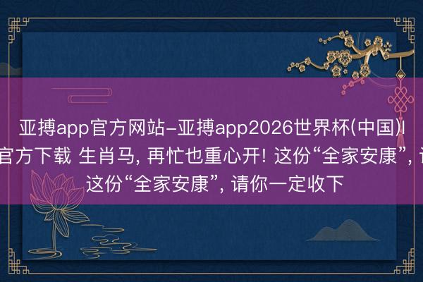 亚搏app官方网站-亚搏app2026世界杯(中国)IOS/Android官方下载 生肖马， 再忙也重心开! 这份“全家安康”， 请你一定收下