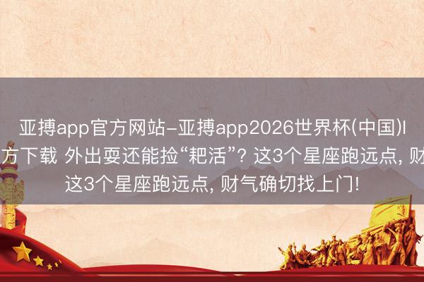 亚搏app官方网站-亚搏app2026世界杯(中国)IOS/Android官方下载 外出耍还能捡“耙活”? 这3个星座跑远点， 财气确切找上门!