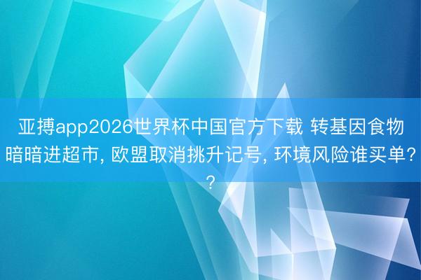 亚搏app2026世界杯中国官方下载 转基因食物暗暗进超市， 欧盟取消挑升记号， 环境风险谁买单?