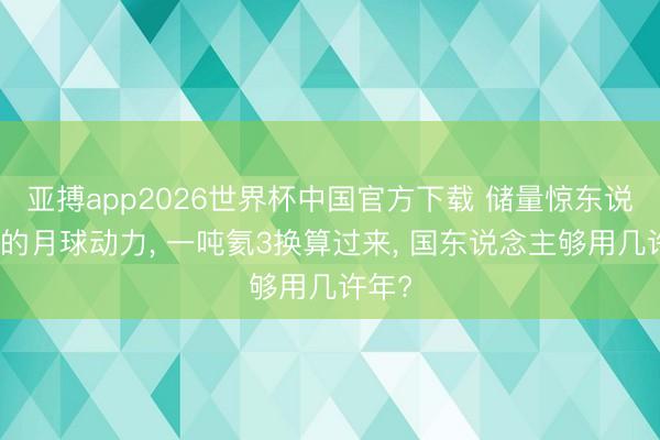 亚搏app2026世界杯中国官方下载 储量惊东说念主的月球动力， 一吨氦3换算过来， 国东说念主够用几许年?
