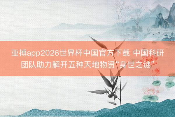 亚搏app2026世界杯中国官方下载 中国科研团队助力解开五种天地物资“身世之谜”