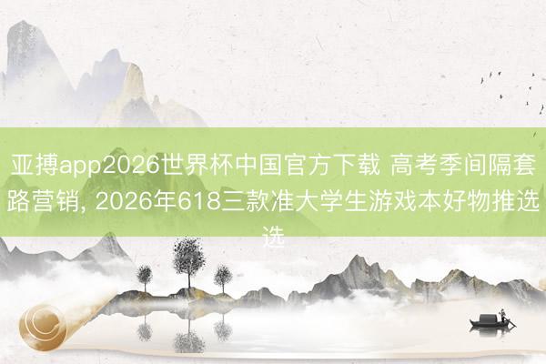 亚搏app2026世界杯中国官方下载 高考季间隔套路营销， 2026年618三款准大学生游戏本好物推选