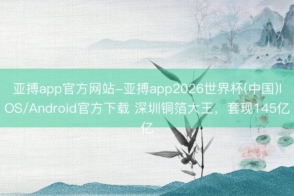 亚搏app官方网站-亚搏app2026世界杯(中国)IOS/Android官方下载 深圳铜箔大王，套现145亿