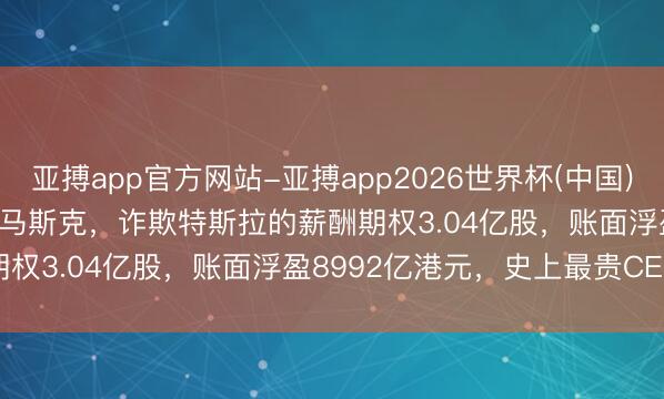亚搏app官方网站-亚搏app2026世界杯(中国)IOS/Android官方下载 马斯克，诈欺特斯拉的薪酬期权3.04亿股，账面浮盈8992亿港元，史上最贵CEO薪酬